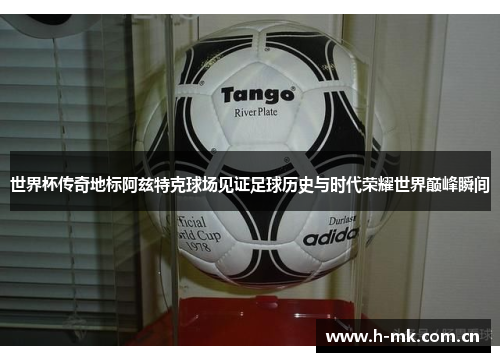 世界杯传奇地标阿兹特克球场见证足球历史与时代荣耀世界巅峰瞬间 世界杯传奇地标阿兹特克球场见证足球历史与时代荣耀世界巅峰瞬间