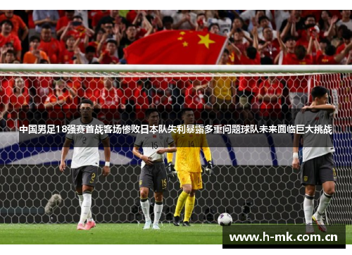 中国男足18强赛首战客场惨败日本队失利暴露多重问题球队未来面临巨大挑战 中国男足18强赛首战客场惨败日本队失利暴露多重问题球队未来面临巨大挑战