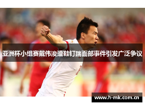 亚洲杯小组赛戴伟浚遭鞋钉踹面部事件引发广泛争议 亚洲杯小组赛戴伟浚遭鞋钉踹面部事件引发广泛争议