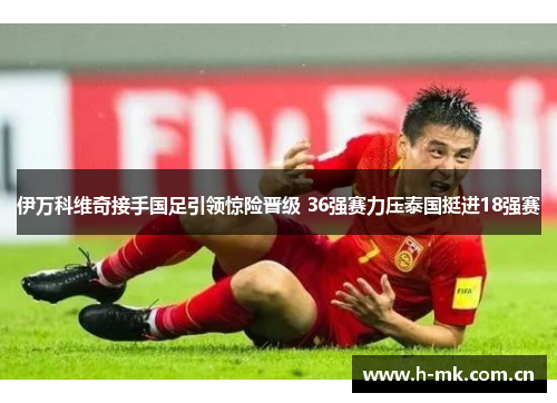 伊万科维奇接手国足引领惊险晋级 36强赛力压泰国挺进18强赛 伊万科维奇接手国足引领惊险晋级 36强赛力压泰国挺进18强赛